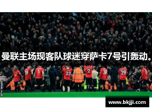 曼联主场现客队球迷穿萨卡7号引轰动。